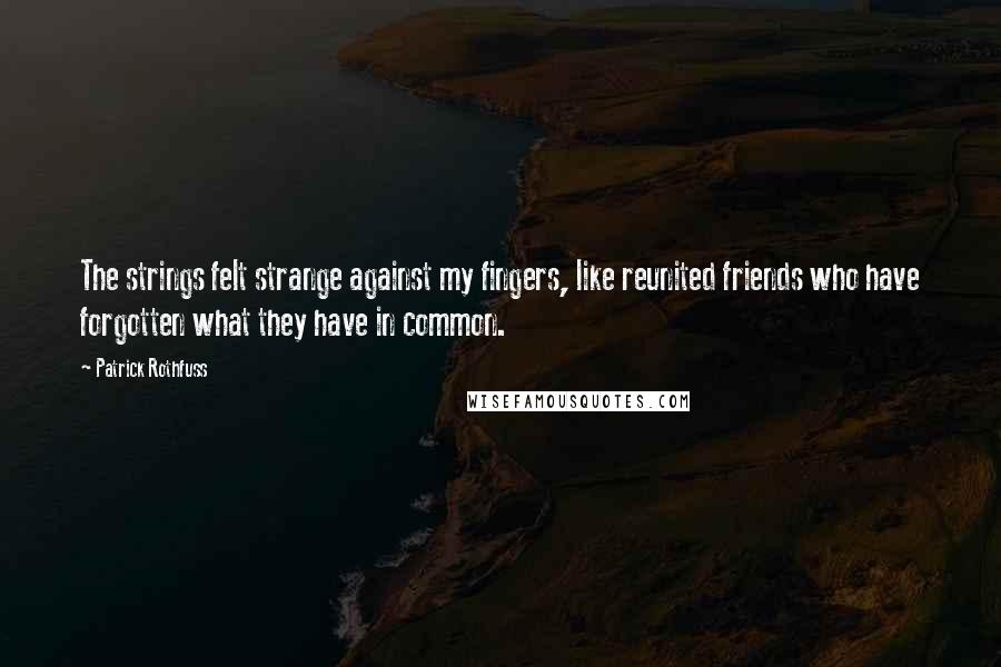 Patrick Rothfuss Quotes: The strings felt strange against my fingers, like reunited friends who have forgotten what they have in common.