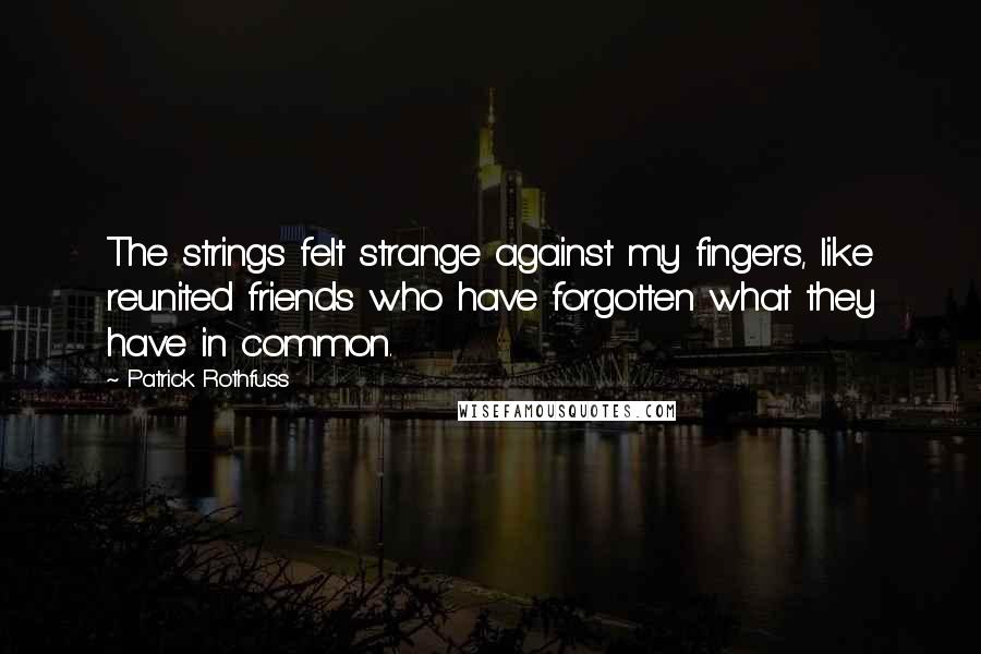 Patrick Rothfuss Quotes: The strings felt strange against my fingers, like reunited friends who have forgotten what they have in common.