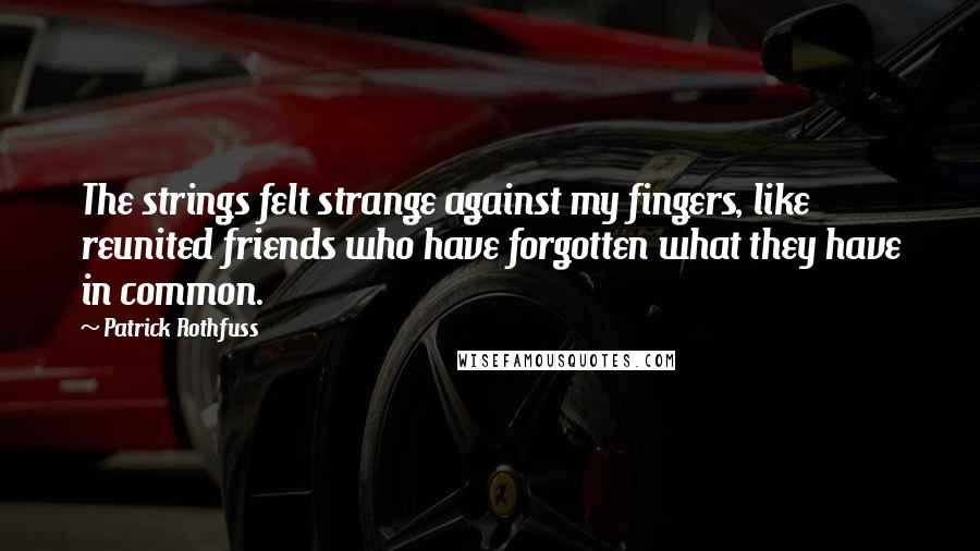 Patrick Rothfuss Quotes: The strings felt strange against my fingers, like reunited friends who have forgotten what they have in common.