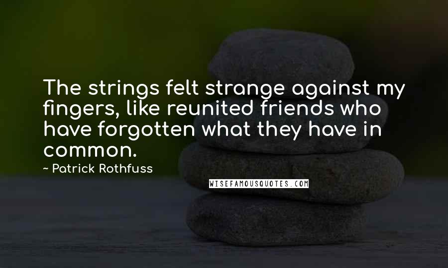 Patrick Rothfuss Quotes: The strings felt strange against my fingers, like reunited friends who have forgotten what they have in common.