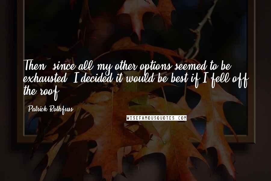 Patrick Rothfuss Quotes: Then, since all my other options seemed to be exhausted, I decided it would be best if I fell off the roof.