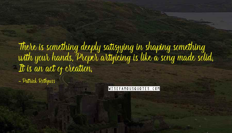 Patrick Rothfuss Quotes: There is something deeply satisfying in shaping something with your hands. Proper artificing is like a song made solid. It is an act of creation.