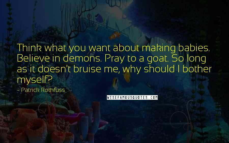 Patrick Rothfuss Quotes: Think what you want about making babies. Believe in demons. Pray to a goat. So long as it doesn't bruise me, why should I bother myself?