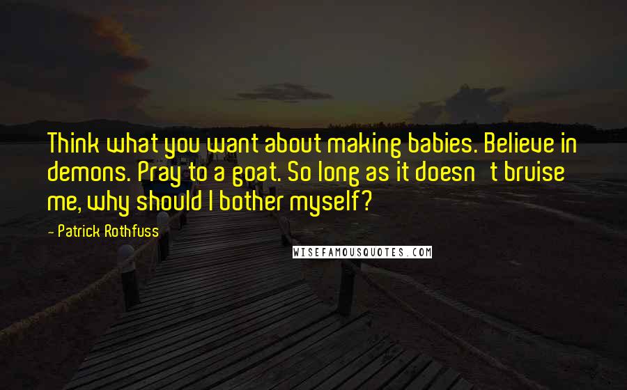 Patrick Rothfuss Quotes: Think what you want about making babies. Believe in demons. Pray to a goat. So long as it doesn't bruise me, why should I bother myself?