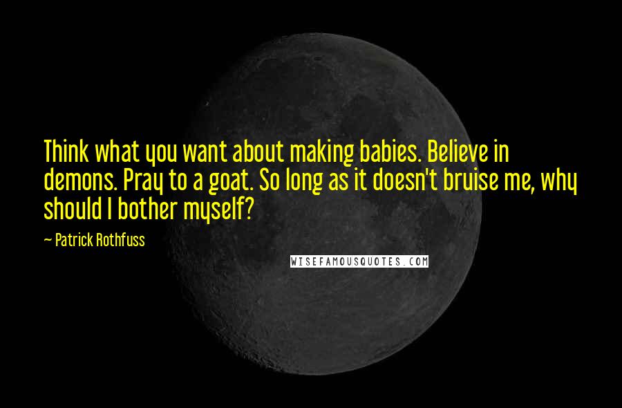 Patrick Rothfuss Quotes: Think what you want about making babies. Believe in demons. Pray to a goat. So long as it doesn't bruise me, why should I bother myself?