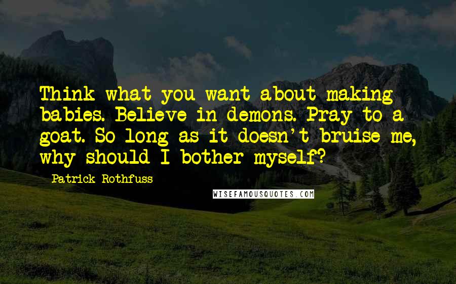 Patrick Rothfuss Quotes: Think what you want about making babies. Believe in demons. Pray to a goat. So long as it doesn't bruise me, why should I bother myself?