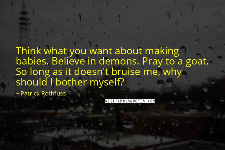 Patrick Rothfuss Quotes: Think what you want about making babies. Believe in demons. Pray to a goat. So long as it doesn't bruise me, why should I bother myself?