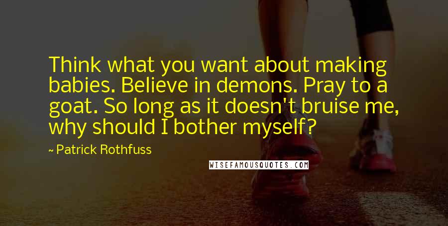 Patrick Rothfuss Quotes: Think what you want about making babies. Believe in demons. Pray to a goat. So long as it doesn't bruise me, why should I bother myself?