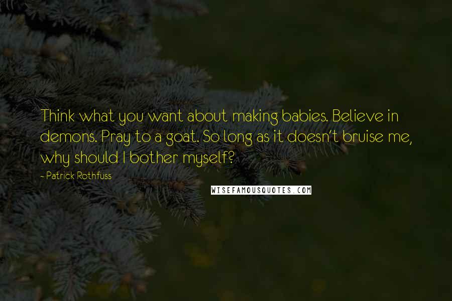 Patrick Rothfuss Quotes: Think what you want about making babies. Believe in demons. Pray to a goat. So long as it doesn't bruise me, why should I bother myself?