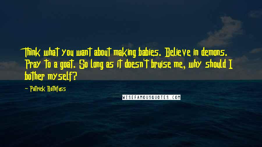 Patrick Rothfuss Quotes: Think what you want about making babies. Believe in demons. Pray to a goat. So long as it doesn't bruise me, why should I bother myself?