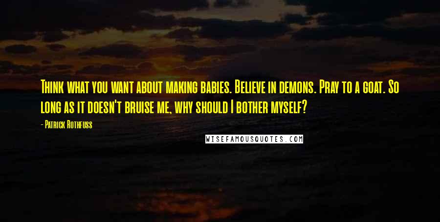 Patrick Rothfuss Quotes: Think what you want about making babies. Believe in demons. Pray to a goat. So long as it doesn't bruise me, why should I bother myself?