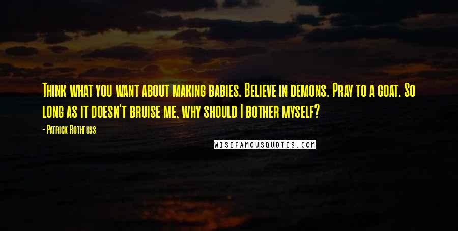 Patrick Rothfuss Quotes: Think what you want about making babies. Believe in demons. Pray to a goat. So long as it doesn't bruise me, why should I bother myself?