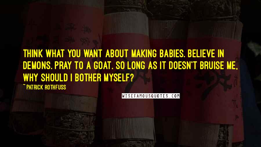 Patrick Rothfuss Quotes: Think what you want about making babies. Believe in demons. Pray to a goat. So long as it doesn't bruise me, why should I bother myself?