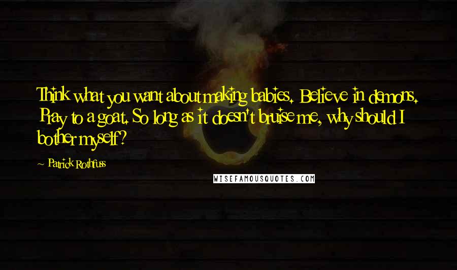 Patrick Rothfuss Quotes: Think what you want about making babies. Believe in demons. Pray to a goat. So long as it doesn't bruise me, why should I bother myself?