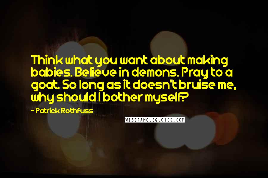 Patrick Rothfuss Quotes: Think what you want about making babies. Believe in demons. Pray to a goat. So long as it doesn't bruise me, why should I bother myself?