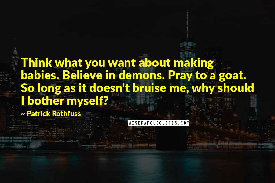 Patrick Rothfuss Quotes: Think what you want about making babies. Believe in demons. Pray to a goat. So long as it doesn't bruise me, why should I bother myself?