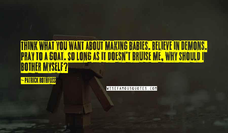 Patrick Rothfuss Quotes: Think what you want about making babies. Believe in demons. Pray to a goat. So long as it doesn't bruise me, why should I bother myself?