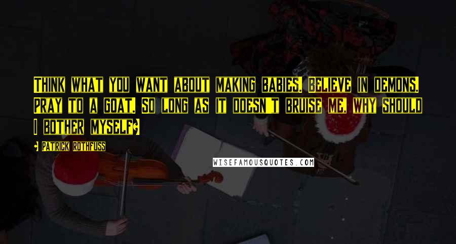 Patrick Rothfuss Quotes: Think what you want about making babies. Believe in demons. Pray to a goat. So long as it doesn't bruise me, why should I bother myself?