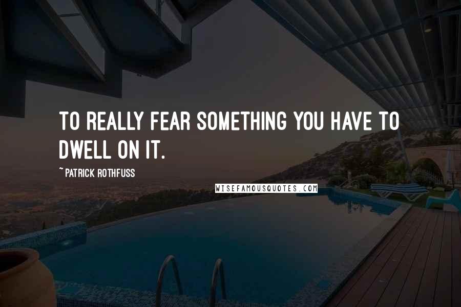 Patrick Rothfuss Quotes: To really fear something you have to dwell on it.
