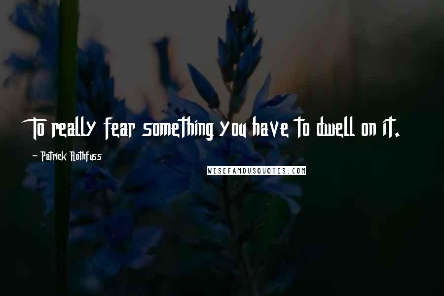 Patrick Rothfuss Quotes: To really fear something you have to dwell on it.