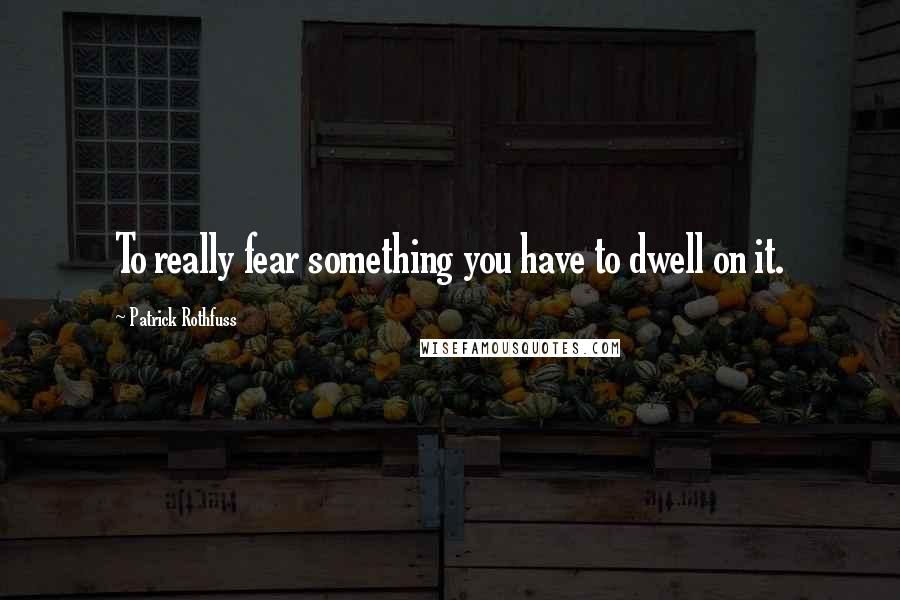 Patrick Rothfuss Quotes: To really fear something you have to dwell on it.