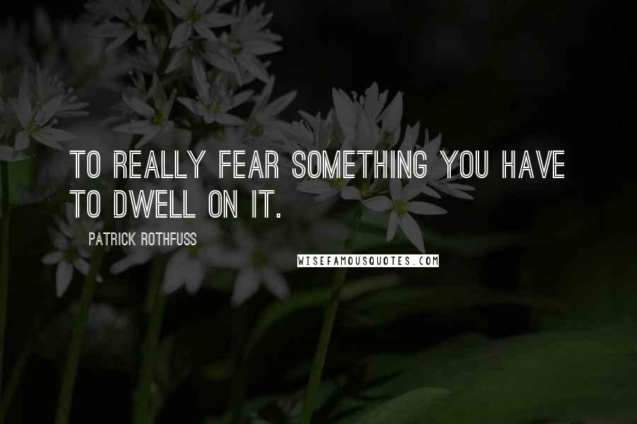 Patrick Rothfuss Quotes: To really fear something you have to dwell on it.