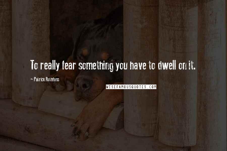 Patrick Rothfuss Quotes: To really fear something you have to dwell on it.