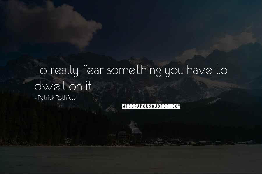 Patrick Rothfuss Quotes: To really fear something you have to dwell on it.