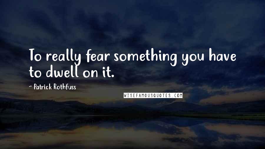 Patrick Rothfuss Quotes: To really fear something you have to dwell on it.