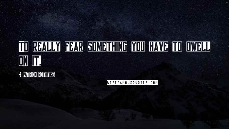 Patrick Rothfuss Quotes: To really fear something you have to dwell on it.