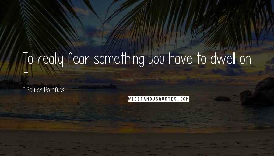 Patrick Rothfuss Quotes: To really fear something you have to dwell on it.