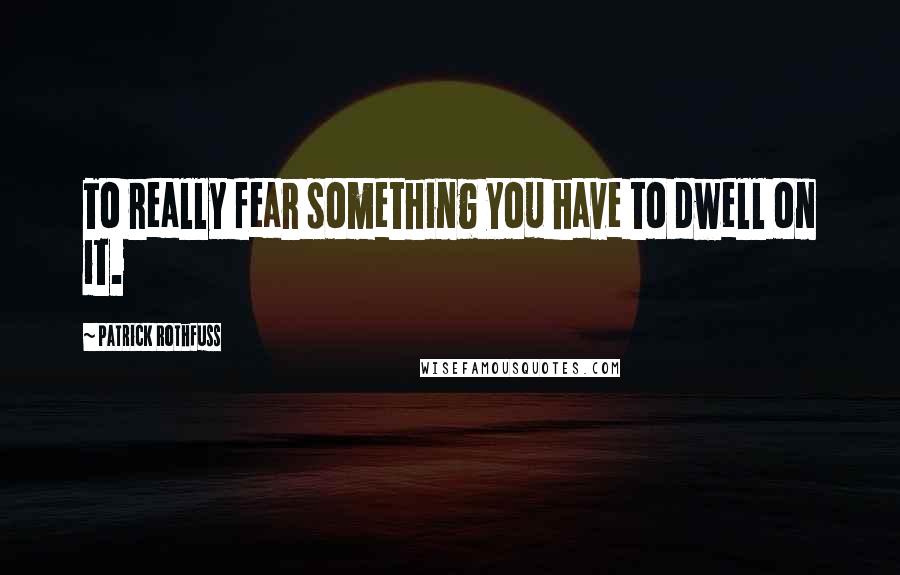 Patrick Rothfuss Quotes: To really fear something you have to dwell on it.