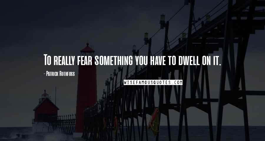 Patrick Rothfuss Quotes: To really fear something you have to dwell on it.