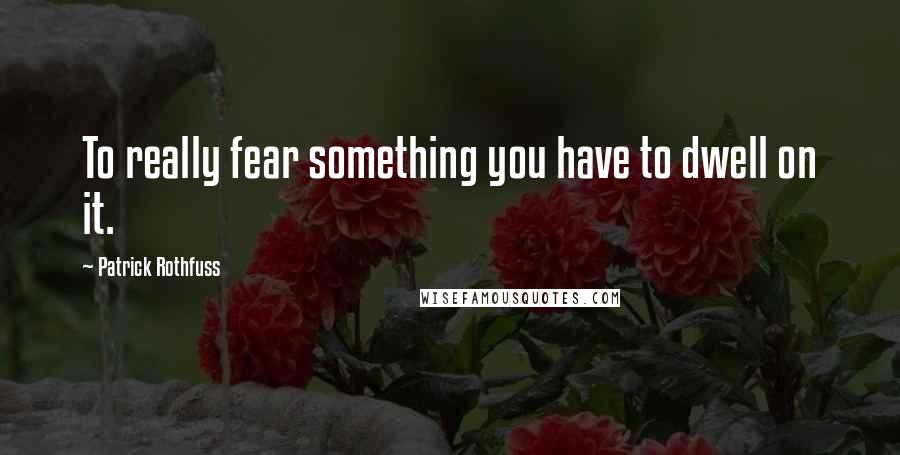 Patrick Rothfuss Quotes: To really fear something you have to dwell on it.