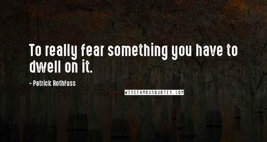 Patrick Rothfuss Quotes: To really fear something you have to dwell on it.