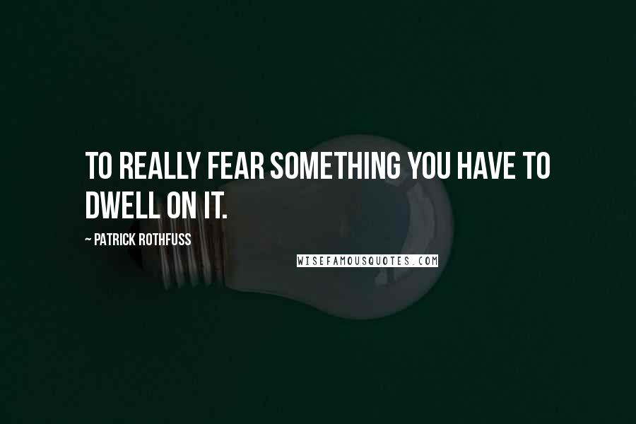 Patrick Rothfuss Quotes: To really fear something you have to dwell on it.