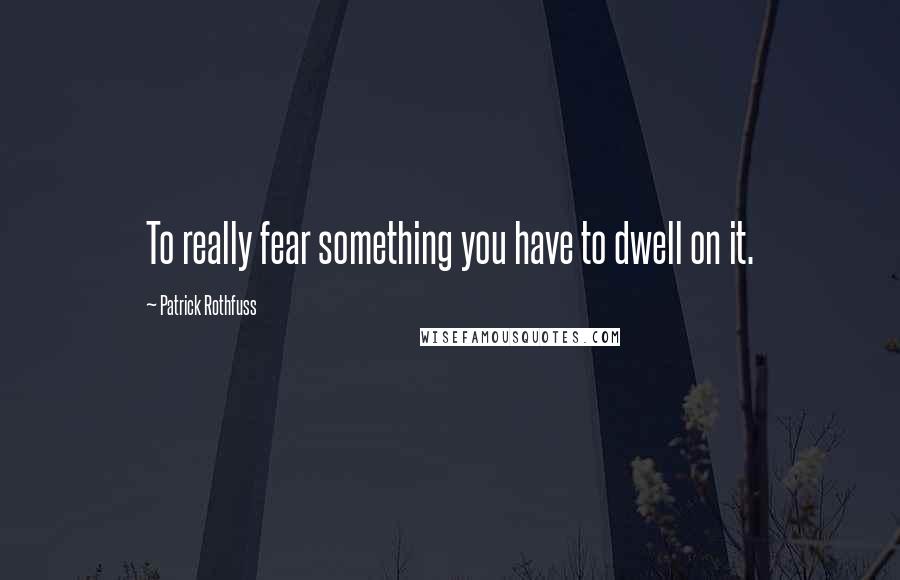 Patrick Rothfuss Quotes: To really fear something you have to dwell on it.