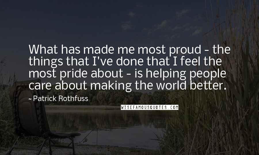 Patrick Rothfuss Quotes: What has made me most proud - the things that I've done that I feel the most pride about - is helping people care about making the world better.