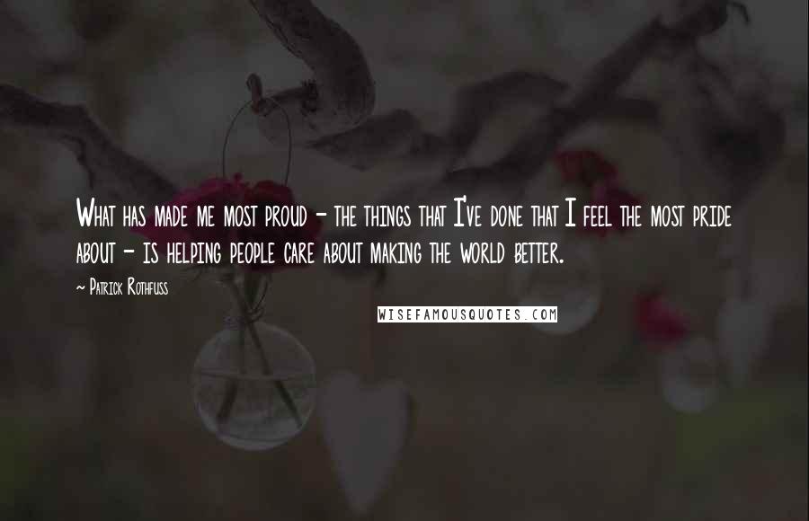 Patrick Rothfuss Quotes: What has made me most proud - the things that I've done that I feel the most pride about - is helping people care about making the world better.