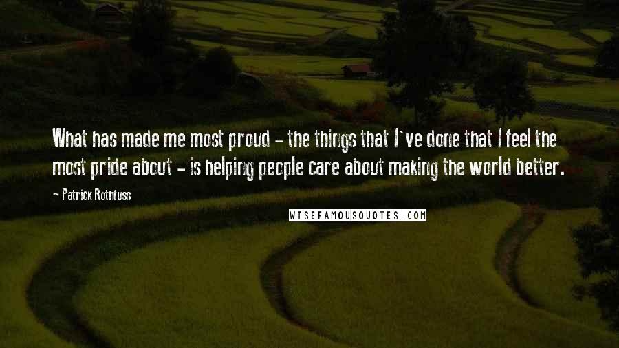 Patrick Rothfuss Quotes: What has made me most proud - the things that I've done that I feel the most pride about - is helping people care about making the world better.