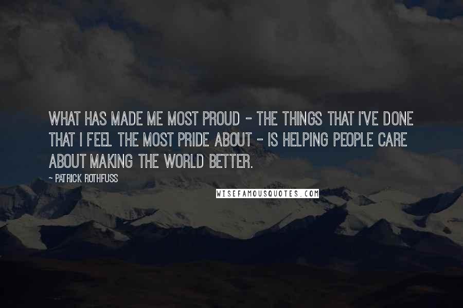 Patrick Rothfuss Quotes: What has made me most proud - the things that I've done that I feel the most pride about - is helping people care about making the world better.