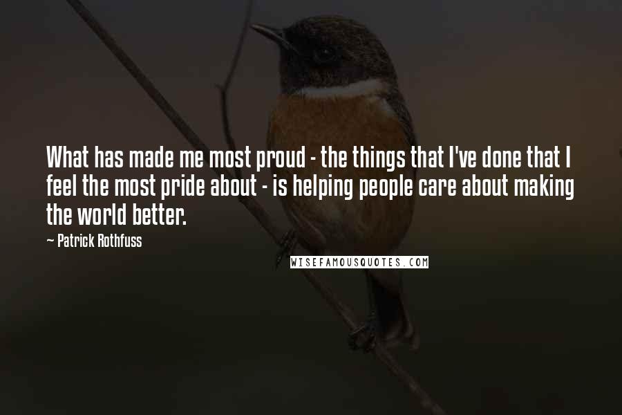 Patrick Rothfuss Quotes: What has made me most proud - the things that I've done that I feel the most pride about - is helping people care about making the world better.