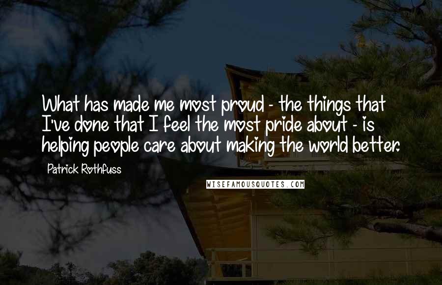 Patrick Rothfuss Quotes: What has made me most proud - the things that I've done that I feel the most pride about - is helping people care about making the world better.