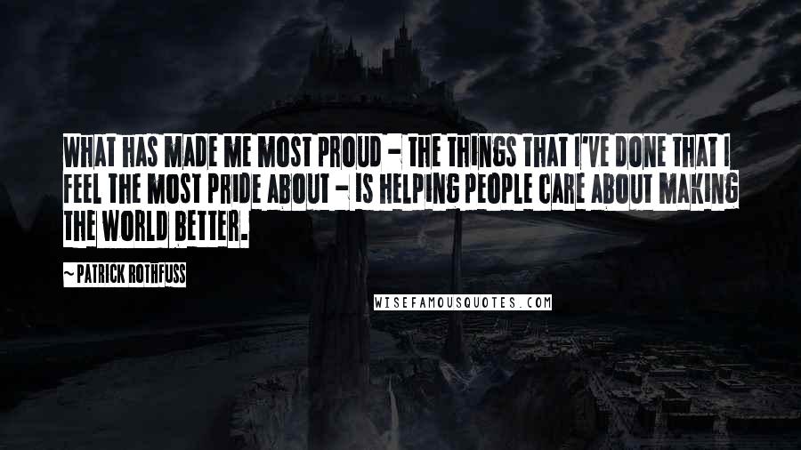 Patrick Rothfuss Quotes: What has made me most proud - the things that I've done that I feel the most pride about - is helping people care about making the world better.