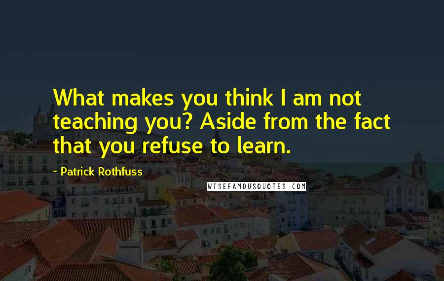 Patrick Rothfuss Quotes: What makes you think I am not teaching you? Aside from the fact that you refuse to learn.