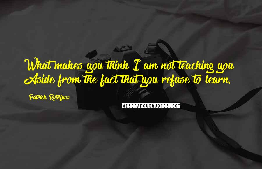 Patrick Rothfuss Quotes: What makes you think I am not teaching you? Aside from the fact that you refuse to learn.