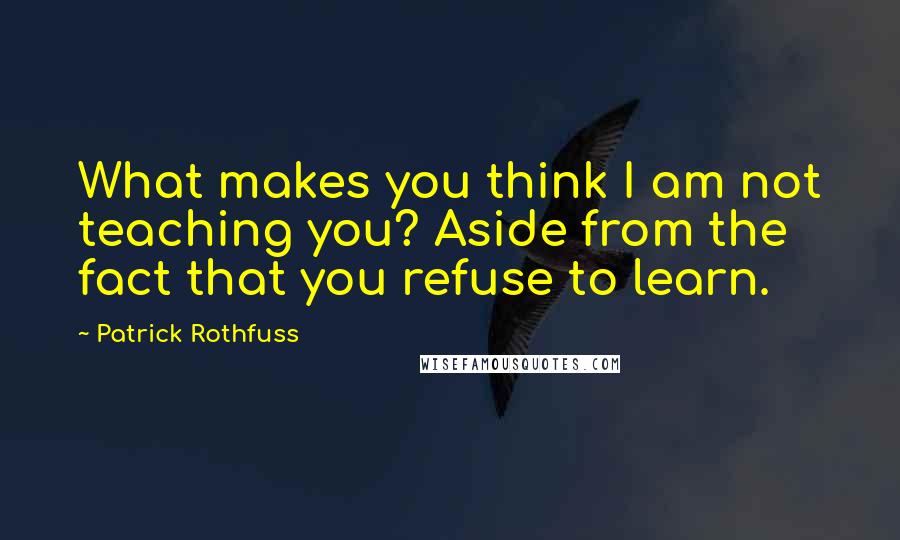 Patrick Rothfuss Quotes: What makes you think I am not teaching you? Aside from the fact that you refuse to learn.