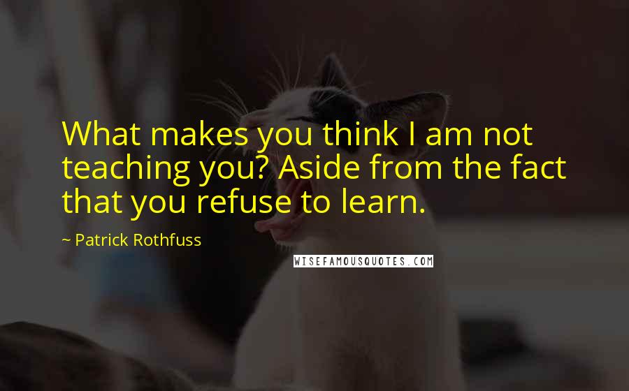 Patrick Rothfuss Quotes: What makes you think I am not teaching you? Aside from the fact that you refuse to learn.