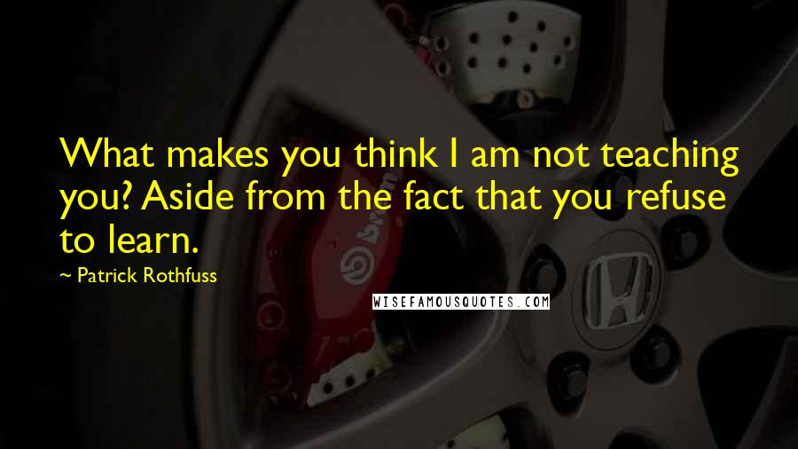 Patrick Rothfuss Quotes: What makes you think I am not teaching you? Aside from the fact that you refuse to learn.