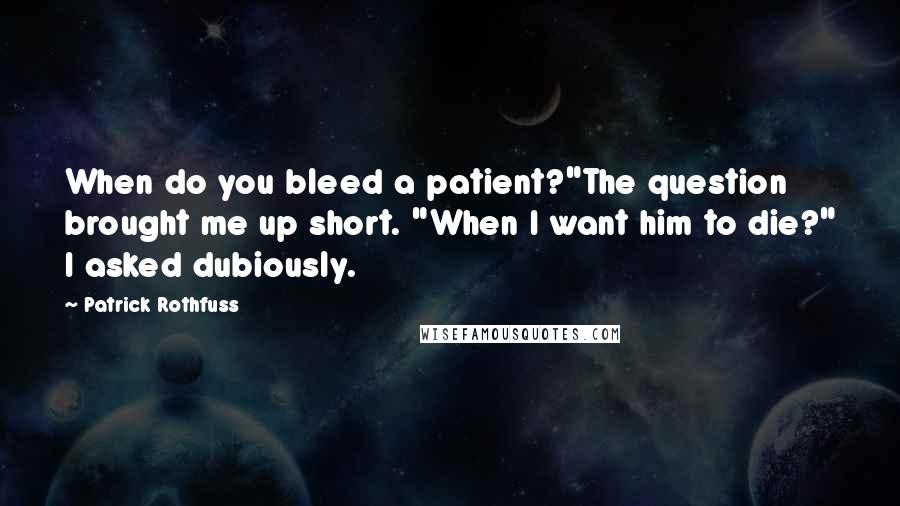 Patrick Rothfuss Quotes: When do you bleed a patient?"The question brought me up short. "When I want him to die?" I asked dubiously.